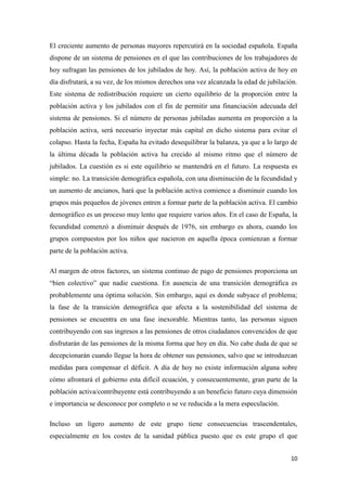 10
El creciente aumento de personas mayores repercutirá en la sociedad española. España
dispone de un sistema de pensiones en el que las contribuciones de los trabajadores de
hoy sufragan las pensiones de los jubilados de hoy. Así, la población activa de hoy en
día disfrutará, a su vez, de los mismos derechos una vez alcanzada la edad de jubilación.
Este sistema de redistribución requiere un cierto equilibrio de la proporción entre la
población activa y los jubilados con el fin de permitir una financiación adecuada del
sistema de pensiones. Si el número de personas jubiladas aumenta en proporción a la
población activa, será necesario inyectar más capital en dicho sistema para evitar el
colapso. Hasta la fecha, España ha evitado desequilibrar la balanza, ya que a lo largo de
la última década la población activa ha crecido al mismo ritmo que el número de
jubilados. La cuestión es si este equilibrio se mantendrá en el futuro. La respuesta es
simple: no. La transición demográfica española, con una disminución de la fecundidad y
un aumento de ancianos, hará que la población activa comience a disminuir cuando los
grupos más pequeños de jóvenes entren a formar parte de la población activa. El cambio
demográfico es un proceso muy lento que requiere varios años. En el caso de España, la
fecundidad comenzó a disminuir después de 1976, sin embargo es ahora, cuando los
grupos compuestos por los niños que nacieron en aquella época comienzan a formar
parte de la población activa.
Al margen de otros factores, un sistema continuo de pago de pensiones proporciona un
“bien colectivo” que nadie cuestiona. En ausencia de una transición demográfica es
probablemente una óptima solución. Sin embargo, aquí es donde subyace el problema;
la fase de la transición demográfica que afecta a la sostenibilidad del sistema de
pensiones se encuentra en una fase inexorable. Mientras tanto, las personas siguen
contribuyendo con sus ingresos a las pensiones de otros ciudadanos convencidos de que
disfrutarán de las pensiones de la misma forma que hoy en día. No cabe duda de que se
decepcionarán cuando llegue la hora de obtener sus pensiones, salvo que se introduzcan
medidas para compensar el déficit. A día de hoy no existe información alguna sobre
cómo afrontará el gobierno esta difícil ecuación, y consecuentemente, gran parte de la
población activa/contribuyente está contribuyendo a un beneficio futuro cuya dimensión
e importancia se desconoce por completo o se ve reducida a la mera especulación.
Incluso un ligero aumento de este grupo tiene consecuencias trascendentales,
especialmente en los costes de la sanidad pública puesto que es este grupo el que
 