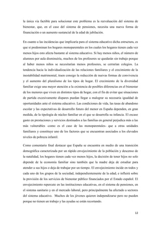 12
la única vía factible para solucionar este problema es la reevaluación del sistema de
bienestar, que, en el caso del sistema de pensiones, necesita una nueva forma de
financiación o un aumento sustancial de la edad de jubilación.
En cuanto a las incidencias que implicaría para el sistema educativo dicha estructura, es
que si predominan los hogares monoparentales en los cuales los hogares tienen cada vez
menos hijos esto afecta bastante al sistema educativo. Si hay menos niños, el número de
alumnos por aula disminuiría, muchos de los profesores se quedarán sin trabajo porque
al haber menos niños se necesitarían menos profesores, se cerrarían colegios. La
tendencia hacia la individualización de las relaciones familiares y el crecimiento de la
inestabilidad matrimonial, traen consigo la reducción de nuevas formas de convivencia
y el aumento del pluralismo de los tipos de hogar. El crecimiento de la diversidad
familiar exige una mayor atención a la existencia de posibles diferencias en el bienestar
de los menores que viven en distintos tipos de hogar, con el fin de evitar que situaciones
de partida excesivamente dispares puedan llegar a malograr su necesaria igualdad de
oportunidades ante el sistema educativo. Las condiciones de vida, las tasas de abandono
escolar y las expectativas de desarrollo futuro del menor en España dependen, en gran
medida, de la tipología de núcleo familiar en el que se desarrolla su infancia. El escaso
gasto en prestaciones y servicios destinados a las familias en general perjudica más a las
más vulnerables -como es el caso de las monoparentales- que a otras unidades
familiares y constituye uno de los factores que se encuentran asociados a los elevados
niveles de pobreza infantil.
Como comentario final destacar que España se encuentra en medio de una transición
demográfica caracterizada por un rápido envejecimiento de la población y descenso de
la natalidad, los hogares tienen cada vez menos hijos, la decisión de tener hijos no solo
depende de la economía familiar sino también que la madre deja de estudiar para
atender a sus hijos o deja de trabajar por un tiempo. El envejecimiento incide en todos y
cada uno de los grupos de la sociedad, independientemente de la edad, e influirá sobre
la provisión de los servicios de bienestar público financiados por el Estado español. El
envejecimiento repercute en las instituciones educativas, en el sistema de pensiones, en
el sistema sanitario y en el mercado laboral, pero principalmente ha afectado a sectores
del sistema educativo. Muchos de los jóvenes quieren independizarse pero no pueden
porque no tienen un trabajo y las ayudas se están recortando.
 