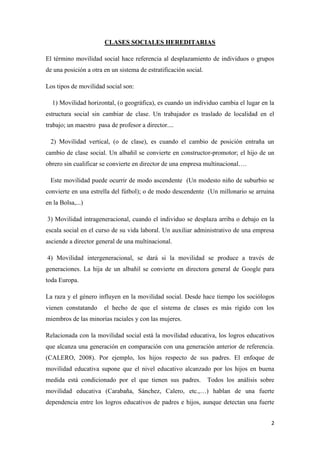 2
CLASES SOCIALES HEREDITARIAS
El término movilidad social hace referencia al desplazamiento de individuos o grupos
de una posición a otra en un sistema de estratificación social.
Los tipos de movilidad social son:
1) Movilidad horizontal, (o geográfica), es cuando un individuo cambia el lugar en la
estructura social sin cambiar de clase. Un trabajador es traslado de localidad en el
trabajo; un maestro pasa de profesor a director....
2) Movilidad vertical, (o de clase), es cuando el cambio de posición entraña un
cambio de clase social. Un albañil se convierte en constructor-promotor; el hijo de un
obrero sin cualificar se convierte en director de una empresa multinacional….
Este movilidad puede ocurrir de modo ascendente (Un modesto niño de suburbio se
convierte en una estrella del fútbol); o de modo descendente (Un millonario se arruina
en la Bolsa,...)
3) Movilidad intrageneracional, cuando el individuo se desplaza arriba o debajo en la
escala social en el curso de su vida laboral. Un auxiliar administrativo de una empresa
asciende a director general de una multinacional.
4) Movilidad intergeneracional, se dará si la movilidad se produce a través de
generaciones. La hija de un albañil se convierte en directora general de Google para
toda Europa.
La raza y el género influyen en la movilidad social. Desde hace tiempo los sociólogos
vienen constatando el hecho de que el sistema de clases es más rígido con los
miembros de las minorías raciales y con las mujeres.
Relacionada con la movilidad social está la movilidad educativa, los logros educativos
que alcanza una generación en comparación con una generación anterior de referencia.
(CALERO, 2008). Por ejemplo, los hijos respecto de sus padres. El enfoque de
movilidad educativa supone que el nivel educativo alcanzado por los hijos en buena
medida está condicionado por el que tienen sus padres. Todos los análisis sobre
movilidad educativa (Carabaña, Sánchez, Calero, etc.,…) hablan de una fuerte
dependencia entre los logros educativos de padres e hijos, aunque detectan una fuerte
 