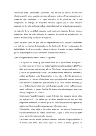 3
variabilidad entre Comunidades Autónomas. Para realizar un análisis de movilidad
educativa, por lo tanto, necesitaremos dos referencias básicas: el logro educativo de la
generación que estudiamos y el logro educativo de la generación con la que
comparamos. El enfoque de movilidad educativa supone que el nivel educativo
alcanzado por los hijos en buena medida está condicionado por el que tienen sus padres.
La medición de la movilidad educativa puede realizarse mediante distintas técnicas
estadísticas. Entre las más utilizadas se encuentra el análisis de correlaciones, las
matrices de transición y los análisis de regresión.
España se revela como un país con una importante movilidad educativa ascendente,
pero todavía con fuertes desigualdades en la distribución de las oportunidades: las
probabilidades de alcanzar un nivel educativo elevado dependen en buena medida de
que los padres hayan alcanzado también un nivel educativo similar.
Como ideas principales del texto destaco lo siguiente:
- Los hijos de los obreros y agricultores tienen pocas posibilidades de mejorar la
posición social que tuvieron sus padres y, probablemente sus abuelos. El 50% de
ellos repetirán esas profesiones y solo un 25% llegará a tener estudios superiores
y elevar sus posibilidades vitales. Las probabilidades educativas aumentan a
medida que la clase social de pertenencia es más alta, es decir las personas que
pertenecen a la clase social alta tienen mayor probabilidad de alcanzar un mayor
nivel educativo, probabilidad que desciende en las clases sociales más bajas, ya
que se dedican la mayoría a tener un trabajo para ayudar con un sueldo en casa o
seguir realizando el trabajo familiar. El sistema educativo tampoco parece que
consiga compensar esa carencia.
- Efecto suelo: “cuando los padres vienen de lo más bajo cualquier mejora calma
sus aspiraciones”. Los padres que no tienen estudios quieren que sus hijos
tengan más formación académica que ellos, con cualquier estudio superior que
realicen sus hijos se conforman porque para ellos es un logro.
Efecto techo: “si un padre se doctoró en Medicina vive como un fracaso que su
hijo se conforme con una carrera universitaria”. Según la escala social del padre
quiere que el hijo la tenga igual o superior.
- Los deseos crecen a medida que estás más cerca y el coste de oportunidad no es
el mismo para todos. Las clases bajas, no tienen la misma igualdad de
 