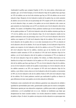 5
Analizando la gráfica que compara España, la UE y los otros países, observamos por
ejemplo, que en la Unión Europea, el nivel educativo bajo de los padres hace que haya
un 18% de adultos con un nivel alto mientras que hay un 34% de adultos con un nivel
educativo bajo. Respecto al nivel educativo medio de los padres hay un cierto aumento
de adultos con un nivel alto con un porcentaje del 33% respeto al 8% de los adultos con
un nivel educativo bajo, en cuanto a los padres con un nivel educativo alto vemos un
gran aumento en el porcentaje con un 63% en relación con el nivel educativo alto de los
adultos. En cuanto a la República Checa, podemos analizar que el nivel educativo bajo
de los padres produce un 7% del nivel educativo alto de los adultos mientras que hay un
11% de los adultos con un nivel educativo bajo. En el nivel educativo medio de los
padres analizamos como ese porcentaje crece a un 27% en el nivel educativo alto de los
adultos con respecto al 1% del nivel educativo bajo de los adultos. Por lo tanto, en el
nivel educativo de los padres alto se ve un claro incremento de un 55% en relación al
nivel educativo alto de los adultos. En el caso de España, el nivel educativo bajo de los
padres con respecto al nivel educativo alto de los adultos es de un 27% frente al 50%
del nivel educativo bajo de los adultos, mientras que en las familias con un nivel
educativo medio aumenta al 52% en relación al 16% del nivel educativo bajo de los
adultos y en el nivel educativo alto de los padres se incrementa al 75% en relación al
6% del nivel educativo bajo de los adultos. Por último, en Malta observamos en las
familias de un bajo nivel educativo de los padres un 10% en cuanto al nivel educativo
alto de los adultos que hace que haya un 73% en el nivel educativo bajo de los adultos,
así en el nivel educativo medio de los padres el porcentaje en el nivel educativo alto de
los adultos aumenta a un 28% con respecto al 43% del nivel educativo bajo de los
adultos, y por último vemos cómo en el nivel educativo alto de los padres se incrementa
al 50% en el nivel educativo alto de los adultos frente al 26% del nivel educativo bajo
de los adultos. Por lo tanto podemos concluir que analizando la gráfica se observa la
gran diferencia de tener unos padres con niveles educativos diferentes.
Finalmente como conclusión del texto debemos garantizar una educación de calidad e
igualdad de oportunidades para todos, garantizando ayudas para los menos aventajados.
Deberíamos apostar por una educación competente y pública para todos en igualdad de
condiciones y en la actualidad esto no es así. Además no tendríamos que dejar que
desaparezcan las clases sociales medias. Los niveles educativos tienden a transmitirse
de padres a hijos. Es decir, los padres con mayores niveles educativos se preocupan más
 
