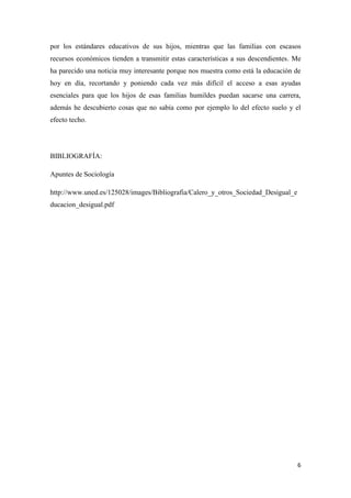 6
por los estándares educativos de sus hijos, mientras que las familias con escasos
recursos económicos tienden a transmitir estas características a sus descendientes. Me
ha parecido una noticia muy interesante porque nos muestra como está la educación de
hoy en día, recortando y poniendo cada vez más difícil el acceso a esas ayudas
esenciales para que los hijos de esas familias humildes puedan sacarse una carrera,
además he descubierto cosas que no sabía como por ejemplo lo del efecto suelo y el
efecto techo.
BIBLIOGRAFÍA:
Apuntes de Sociología
http://www.uned.es/125028/images/Bibliografia/Calero_y_otros_Sociedad_Desigual_e
ducacion_desigual.pdf
 