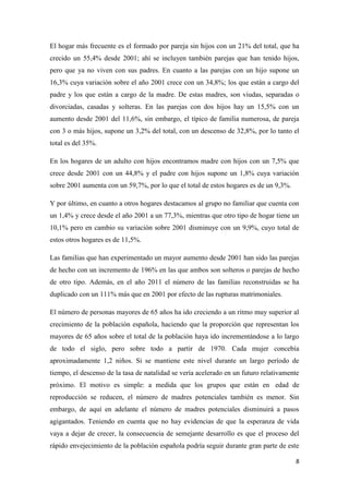 8
El hogar más frecuente es el formado por pareja sin hijos con un 21% del total, que ha
crecido un 55,4% desde 2001; ahí se incluyen también parejas que han tenido hijos,
pero que ya no viven con sus padres. En cuanto a las parejas con un hijo supone un
16,3% cuya variación sobre el año 2001 crece con un 34,8%; los que están a cargo del
padre y los que están a cargo de la madre. De estas madres, son viudas, separadas o
divorciadas, casadas y solteras. En las parejas con dos hijos hay un 15,5% con un
aumento desde 2001 del 11,6%, sin embargo, el típico de familia numerosa, de pareja
con 3 o más hijos, supone un 3,2% del total, con un descenso de 32,8%, por lo tanto el
total es del 35%.
En los hogares de un adulto con hijos encontramos madre con hijos con un 7,5% que
crece desde 2001 con un 44,8% y el padre con hijos supone un 1,8% cuya variación
sobre 2001 aumenta con un 59,7%, por lo que el total de estos hogares es de un 9,3%.
Y por último, en cuanto a otros hogares destacamos al grupo no familiar que cuenta con
un 1,4% y crece desde el año 2001 a un 77,3%, mientras que otro tipo de hogar tiene un
10,1% pero en cambio su variación sobre 2001 disminuye con un 9,9%, cuyo total de
estos otros hogares es de 11,5%.
Las familias que han experimentado un mayor aumento desde 2001 han sido las parejas
de hecho con un incremento de 196% en las que ambos son solteros o parejas de hecho
de otro tipo. Además, en el año 2011 el número de las familias reconstruidas se ha
duplicado con un 111% más que en 2001 por efecto de las rupturas matrimoniales.
El número de personas mayores de 65 años ha ido creciendo a un ritmo muy superior al
crecimiento de la población española, haciendo que la proporción que representan los
mayores de 65 años sobre el total de la población haya ido incrementándose a lo largo
de todo el siglo, pero sobre todo a partir de 1970. Cada mujer concebía
aproximadamente 1,2 niños. Si se mantiene este nivel durante un largo período de
tiempo, el descenso de la tasa de natalidad se vería acelerado en un futuro relativamente
próximo. El motivo es simple: a medida que los grupos que están en edad de
reproducción se reducen, el número de madres potenciales también es menor. Sin
embargo, de aquí en adelante el número de madres potenciales disminuirá a pasos
agigantados. Teniendo en cuenta que no hay evidencias de que la esperanza de vida
vaya a dejar de crecer, la consecuencia de semejante desarrollo es que el proceso del
rápido envejecimiento de la población española podría seguir durante gran parte de este
 