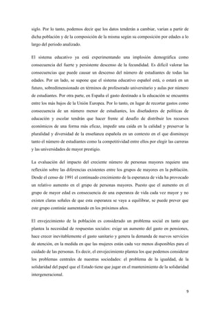 9
siglo. Por lo tanto, podemos decir que los datos tenderán a cambiar, varían a partir de
dicha población y de la composición de la misma según su composición por edades a lo
largo del periodo analizado.
El sistema educativo ya está experimentando una implosión demográfica como
consecuencia del fuerte y persistente descenso de la fecundidad. Es difícil valorar las
consecuencias que puede causar un descenso del número de estudiantes de todas las
edades. Por un lado, se supone que el sistema educativo español está, o estará en un
futuro, sobredimensionado en términos de profesorado universitario y aulas por número
de estudiantes. Por otra parte, en España el gasto destinado a la educación se encuentra
entre los más bajos de la Unión Europea. Por lo tanto, en lugar de recortar gastos como
consecuencia de un número menor de estudiantes, los diseñadores de políticas de
educación y escolar tendrán que hacer frente al desafío de distribuir los recursos
económicos de una forma más eficaz, impedir una caída en la calidad y preservar la
pluralidad y diversidad de la enseñanza española en un contexto en el que disminuye
tanto el número de estudiantes como la competitividad entre ellos por elegir las carreras
y las universidades de mayor prestigio.
La evaluación del impacto del creciente número de personas mayores requiere una
reflexión sobre las diferencias existentes entre los grupos de mayores en la población.
Desde el censo de 1991 el continuado crecimiento de la esperanza de vida ha provocado
un relativo aumento en el grupo de personas mayores. Puesto que el aumento en el
grupo de mayor edad es consecuencia de una esperanza de vida cada vez mayor y no
existen claras señales de que esta esperanza se vaya a equilibrar, se puede prever que
este grupo continúe aumentando en los próximos años.
El envejecimiento de la población es considerado un problema social en tanto que
plantea la necesidad de respuestas sociales: exige un aumento del gasto en pensiones,
hace crecer inevitablemente el gasto sanitario y genera la demanda de nuevos servicios
de atención, en la medida en que las mujeres están cada vez menos disponibles para el
cuidado de las personas. Es decir, el envejecimiento plantea los que podemos considerar
los problemas centrales de nuestras sociedades: el problema de la igualdad, de la
solidaridad del papel que el Estado tiene que jugar en el mantenimiento de la solidaridad
intergeneracional.
 
