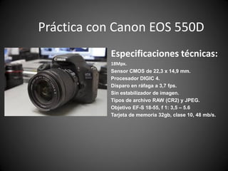 Práctica con Canon EOS 550D
Especificaciones técnicas:
18Mpx.
Sensor CMOS de 22,3 x 14,9 mm.
Procesador DIGIC 4.
Disparo en ráfaga a 3,7 fps.
Sin estabilizador de imagen.
Tipos de archivo RAW (CR2) y JPEG.
Objetivo EF-S 18-55, f 1: 3,5 – 5.6
Tarjeta de memoria 32gb, clase 10, 48 mb/s.
 