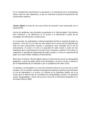 En la ‘sociedad del conocimiento’ la percepción y el tratamiento de la incertidumbre
cobran cada vez más importancia, lo que es inmanente al proceso de generación del
conocimiento moderno.
-Brecha digital: Se trata de una nueva forma de exclusión social relacionada con el
conocimiento.
Uno de los problemas más discutidos actualmente es la ‘división digital’. Este término
hace referencia a las diferencias en el acceso a la información a través de las
tecnologías de información y comunicación.
En un principio, los ordenadores e Internet pretendían facilitar la conexión de todas las
personas a una red. El uso cada vez más extenso de la misma red ha implicado que
cada vez más transacciones sociales y económicas sean realizadas por la red. En
consecuencia, el acceso a la red y la capacidad de saber usarla es cada vez más
importante para la participación en la vida social, económica y política. Por lo tanto, es
importante la igualdad de oportunidad de poder acceder a la red y la capacitación de
poder usar estos medios metódica y efectivamente.
Ahora bien, el término ‘división digital’ expresa el hecho de que existe una desigualdad
geográfica y social de poder utilizar estas tecnologías, sea por el acceso a Internet o
por la disponibilidad de un ordenador o por la competencia de saber usarlo.
Un ejemplo a escala global es el caso del continente africano. En el caso de la Unión
Europea y de sus estados miembros hay programas políticos específicos para fomentar
el uso de ordenadores y el acceso a la Internet en los diferentes ámbitos de la vía
social, pero se observa que se re-producen las desigualdades sociales o se producen
nuevas desigualdades a través del uso de la red y de la información disponible en la
red (véase Welsch 2002).
 