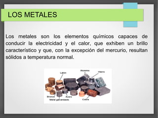 LOS METALES
Los metales son los elementos químicos capaces de
conducir la electricidad y el calor, que exhiben un brillo
característico y que, con la excepción del mercurio, resultan
sólidos a temperatura normal.
 