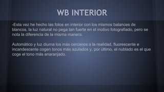 WB INTERIOR
-Esta vez he hecho las fotos en interior con los mismos balances de
blancos, la luz natural no pega tan fuerte en el motivo fotografiado, pero se
nota la diferencia de la misma manera.
Automático y luz diurna los más cercanos a la realidad, fluorescente e
incandescente cogen tonos más azulados y, por último, el nublado es el que
coge el tono más anaranjado.
 