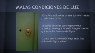MALAS CONDICIONES DE LUZ
-Esta foto está hecha en una zona con malas
condiciones de luz.
Se puede observar como ligeramente
aparecen como granos en la imagen, a estos
granos se les llama ruido digital.
Cuanto peor iluminación haya en la foto
más ruido digital saldrá.
 