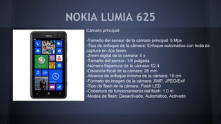 NOKIA LUMIA 625
Cámara principal:
-Tamaño del sensor de la cámara principal: 5 Mpx
-Tipo de enfoque de la cámara: Enfoque automático con tecla de
captura en dos fases
-Zoom digital de la cámara: 4 x
-Tamaño del sensor: 1/4 pulgada
-Número f/apertura de la cámara: f/2.4
-Distancia focal de la cámara: 28 mm
-Alcance de enfoque mínimo de la cámara: 10 cm
-Formato de imagen de la cámara: XMP, JPEG/Exif
-Tipo de flash de la cámara: Flash LED
-Cobertura de funcionamiento del flash: 1.0 m
-Modos de flash: Desactivado, Automático, Activado
 