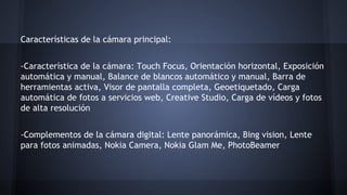 Características de la cámara principal:
-Característica de la cámara: Touch Focus, Orientación horizontal, Exposición
automática y manual, Balance de blancos automático y manual, Barra de
herramientas activa, Visor de pantalla completa, Geoetiquetado, Carga
automática de fotos a servicios web, Creative Studio, Carga de vídeos y fotos
de alta resolución
-Complementos de la cámara digital: Lente panorámica, Bing vision, Lente
para fotos animadas, Nokia Camera, Nokia Glam Me, PhotoBeamer
 