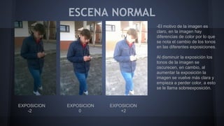 ESCENA NORMAL
EXPOSICION EXPOSICION EXPOSICION
-2 0 +2
-El motivo de la imagen es
claro, en la imagen hay
diferencias de color por lo que
se nota el cambio de los tonos
en las diferentes exposiciones.
Al disminuir la exposición los
tonos de la imagen se
oscurecen, en cambio, al
aumentar la exposición la
imagen se vuelve más clara y
empieza a perder color, a esto
se le llama sobreexposición.
 