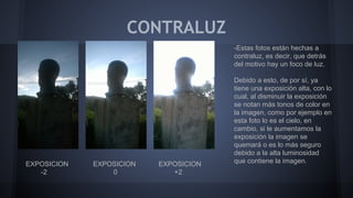 CONTRALUZ
EXPOSICION EXPOSICION EXPOSICION
-2 0 +2
-Estas fotos están hechas a
contraluz, es decir, que detrás
del motivo hay un foco de luz.
Debido a esto, de por sí, ya
tiene una exposición alta, con lo
cual, al disminuir la exposición
se notan más tonos de color en
la imagen, como por ejemplo en
esta foto lo es el cielo, en
cambio, si le aumentamos la
exposición la imagen se
quemará o es lo más seguro
debido a la alta luminosidad
que contiene la imagen.
 