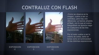 CONTRALUZ CON FLASH
EXPOSICION EXPOSICION EXPOSICION
-2 0 +2
-Como se observa en la
imagen, vuelve a ser un
contraluz, pero hay una
diferencia. Le hemos añadido
el flash, con lo que el motivo
fotografiado se aprecia mejor
en cualquiera de las tres
exposiciones.
Por el resto vuelve a ser lo
mismo de antes, tanto en
tonos como en luminosidad
de las distintas exposiciones.
 