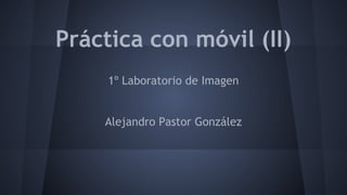 Práctica con móvil (II) 
1º Laboratorio de Imagen 
Alejandro Pastor González 
 