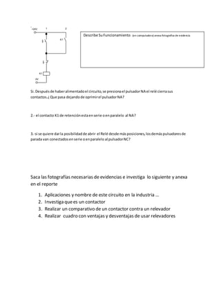 Si.Despuésde haberalimentadoel circuito,se presionael pulsadorNA el relé cierrasus
contactos.¿Que pasa dejandode oprimirel pulsadorNA?
2.- el contacto K1 de retenciónestaenserie oenparalelo al NA?
3.-si se quiere darla posibilidadde abrir el Relé desde másposiciones,losdemáspulsadoresde
parada van conectadosenserie oenparalelo al pulsadorNC?
Saca las fotografías necesarias de evidencias e investiga lo siguiente y anexa
en el reporte
1. Aplicaciones y nombre de este circuito en la industria …
2. Investiga quees un contactor
3. Realizar un comparativo de un contactor contra un relevador
4. Realizar cuadro con ventajas y desventajas de usar relevadores
0V
+24V
K1
K1
1 2
2
4
5
Describe SuFuncionamiento: (en computadora) anexa fotografías de evidencia