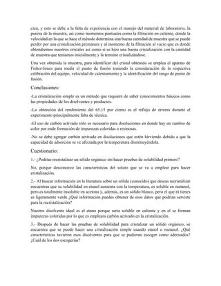 cien, y esto se debe a la falta de experiencia con el manejo del material de laboratorio, la
pureza de la muestra, así como momentos puntuales como la filtración en caliente, donde la
velocidad en la que se hace el método determina una buena cantidad de muestra que se puede
perder por una cristalización prematura y al momento de la filtración al vacío que es donde
obtendremos nuestros cristales así como si se hizo una buena cristalización con la cantidad
de muestra que teníamos inicialmente y la termino cristalizándose.
Una vez obtenida la muestra, para identificar del cristal obtenido se emplea el aparato de
Fisher-Jones para medir el punto de fusión teniendo la consideración de la respectiva
calibración del equipo, velocidad de calentamiento y la identificación del rango de punto de
fusión.
Conclusiones:
-La cristalización simple es un método que requiere de saber conocimientos básicos como
las propiedades de los disolventes y productos.
-La obtención del rendimiento del 65.15 por ciento es el reflejo de errores durante el
experimento principalmente falta de técnica.
-El uso de carbón activado sólo es necesario para disoluciones en donde hay un cambio de
color por ende formación de impurezas coloridas o resinosas.
-No se debe agregar carbón activado en disoluciones que estén hirviendo debido a que la
capacidad de adsorción se ve afectada por la temperatura disminuyéndola.
Cuestionario:
1.- ¿Podrías recristalizar un sólido orgánico sin hacer pruebas de solubilidad primero?
No, porque desconozco las características del soluto que se va a emplear para hacer
cristalización.
2.- Al buscar información en la literatura sobre un sólido (conocido) que deseas recristalizar
encuentras que su solubilidad en etanol aumenta con la temperatura, es soluble en metanol,
pero es totalmente insoluble en acetona y, además, es un sólido blanco, pero el que tú tienes
es ligeramente verde ¿Qué información puedes obtener de esos datos que podrían serviste
para la recristalización?
Nuestro disolvente ideal es el etano porque seria soluble en caliente y en el se forman
impurezas coloridas por lo que es empleara carbón activado en la cristalización.
3.- Después de hacer las pruebas de solubilidad para cristalizar un sólido orgánico, se
encuentra que se puede hacer una cristalización simple usando etanol o metanol. ¿Qué
características tuvieron esos disolventes para que se pudieran escoger como adecuados?
¿Cuál de los dos escogerías?
 