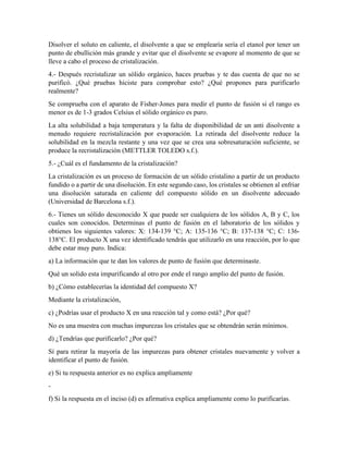 Disolver el soluto en caliente, el disolvente a que se emplearía sería el etanol por tener un
punto de ebullición más grande y evitar que el disolvente se evapore al momento de que se
lleve a cabo el proceso de cristalización.
4.- Después recristalizar un sólido orgánico, haces pruebas y te das cuenta de que no se
purificó. ¿Qué pruebas hiciste para comprobar esto? ¿Qué propones para purificarlo
realmente?
Se comprueba con el aparato de Fisher-Jones para medir el punto de fusión si el rango es
menor es de 1-3 grados Celsius el sólido orgánico es puro.
La alta solubilidad a baja temperatura y la falta de disponibilidad de un anti disolvente a
menudo requiere recristalización por evaporación. La retirada del disolvente reduce la
solubilidad en la mezcla restante y una vez que se crea una sobresaturación suficiente, se
produce la recristalización (METTLER TOLEDO s.f.).
5.- ¿Cuál es el fundamento de la cristalización?
La cristalización es un proceso de formación de un sólido cristalino a partir de un producto
fundido o a partir de una disolución. En este segundo caso, los cristales se obtienen al enfriar
una disolución saturada en caliente del compuesto sólido en un disolvente adecuado
(Universidad de Barcelona s.f.).
6.- Tienes un sólido desconocido X que puede ser cualquiera de los sólidos A, B y C, los
cuales son conocidos. Determinas el punto de fusión en el laboratorio de los sólidos y
obtienes los siguientes valores: X: 134-139 °C; A: 135-136 °C; B: 137-138 °C; C: 136-
138°C. El producto X una vez identificado tendrás que utilizarlo en una reacción, por lo que
debe estar muy puro. Indica:
a) La información que te dan los valores de punto de fusión que determinaste.
Qué un solido esta impurificando al otro por ende el rango amplio del punto de fusión.
b) ¿Cómo establecerías la identidad del compuesto X?
Mediante la cristalización,
c) ¿Podrías usar el producto X en una reacción tal y como está? ¿Por qué?
No es una muestra con muchas impurezas los cristales que se obtendrán serán mínimos.
d) ¿Tendrías que purificarlo? ¿Por qué?
Sí para retirar la mayoría de las impurezas para obtener cristales nuevamente y volver a
identificar el punto de fusión.
e) Si tu respuesta anterior es no explica ampliamente
-
f) Si la respuesta en el inciso (d) es afirmativa explica ampliamente como lo purificarías.
 