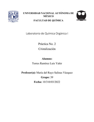 Laboratorio de Química Orgánica I
Práctica No. 2
Cristalización
Alumno:
Torres Ramírez Luis Yahir
Profesor(a): María del Rayo Salinas Vázquez
Grupo: 39
Fecha: 10/310/03/2022
UNIVERSIDAD NACIONAL AUTÓNOMA DE
MÉXICO
FACULTAD DE QUÍMICA
 