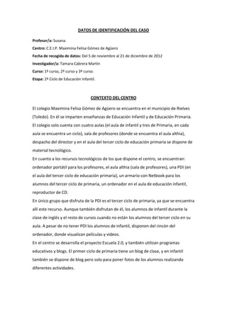 DATOS DE IDENTIFICACIÓN DEL CASO
Profesor/a: Susana.
Centro: C.E.I.P. Maximina Felisa Gómez de Agüero
Fecha de recogida de datos: Del 5 de noviembre al 21 de diciembre de 2012
Investigador/a: Tamara Cabrera Martín
Curso: 1º curso, 2º curso y 3º curso.
Etapa: 2º Ciclo de Educación Infantil.

CONTEXTO DEL CENTRO
El colegio Maximina Felisa Gómez de Agüero se encuentra en el municipio de Rielves
(Toledo). En él se imparten enseñanzas de Educación Infantil y de Educación Primaria.
El colegio solo cuenta con cuatro aulas (el aula de infantil y tres de Primaria, en cada
aula se encuentra un ciclo), sala de profesores (donde se encuentra el aula althia),
despacho del director y en el aula del tercer ciclo de educación primaria se dispone de
material tecnológico.
En cuanto a los recursos tecnológicos de los que dispone el centro, se encuentran:
ordenador portátil para los profesores, el aula althia (sala de profesores), una PDI (en
el aula del tercer ciclo de educación primaria), un armario con Netbook para los
alumnos del tercer ciclo de primaria, un ordenador en el aula de educación infantil,
reproductor de CD.
En único grupo que disfruta de la PDI es el tercer ciclo de primaria, ya que se encuentra
allí este recurso. Aunque también disfrutan de él, los alumnos de infantil durante la
clase de inglés y el resto de cursos cuando no están los alumnos del tercer ciclo en su
aula. A pesar de no tener PDI los alumnos de infantil, disponen del rincón del
ordenador, donde visualizan películas y videos.
En el centro se desarrolla el proyecto Escuela 2.0, y también utilizan programas
educativos y blogs. El primer ciclo de primaria tiene un blog de clase, y en infantil
también se dispone de blog pero solo para poner fotos de los alumnos realizando
diferentes actividades.

 