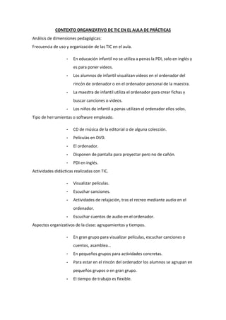 CONTEXTO ORGANIZATIVO DE TIC EN EL AULA DE PRÁCTICAS
Análisis de dimensiones pedagógicas:
Frecuencia de uso y organización de las TIC en el aula.
-

En educación infantil no se utiliza a penas la PDI, solo en inglés y
es para poner videos.

-

Los alumnos de infantil visualizan videos en el ordenador del
rincón de ordenador o en el ordenador personal de la maestra.

-

La maestra de infantil utiliza el ordenador para crear fichas y
buscar canciones o videos.

-

Los niños de infantil a penas utilizan el ordenador ellos solos.

Tipo de herramientas o software empleado.
-

CD de música de la editorial o de alguna colección.

-

Películas en DVD.

-

El ordenador.

-

Disponen de pantalla para proyectar pero no de cañón.

-

PDI en inglés.

Actividades didácticas realizadas con TIC.
-

Visualizar películas.

-

Escuchar canciones.

-

Actividades de relajación, tras el recreo mediante audio en el
ordenador.

-

Escuchar cuentos de audio en el ordenador.

Aspectos organizativos de la clase: agrupamientos y tiempos.
-

En gran grupo para visualizar películas, escuchar canciones o
cuentos, asamblea…

-

En pequeños grupos para actividades concretas.

-

Para estar en el rincón del ordenador los alumnos se agrupan en
pequeños grupos o en gran grupo.

-

El tiempo de trabajo es flexible.

 