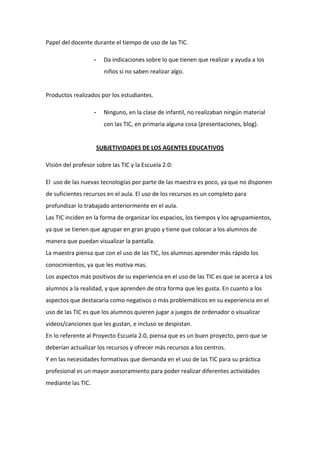 Papel del docente durante el tiempo de uso de las TIC.
-

Da indicaciones sobre lo que tienen que realizar y ayuda a los
niños si no saben realizar algo.

Productos realizados por los estudiantes.
-

Ninguno, en la clase de infantil, no realizaban ningún material
con las TIC, en primaria alguna cosa (presentaciones, blog).

SUBJETIVIDADES DE LOS AGENTES EDUCATIVOS
Visión del profesor sobre las TIC y la Escuela 2.0:
El uso de las nuevas tecnologías por parte de las maestra es poco, ya que no disponen
de suficientes recursos en el aula. El uso de los recursos es un completo para
profundizar lo trabajado anteriormente en el aula.
Las TIC inciden en la forma de organizar los espacios, los tiempos y los agrupamientos,
ya que se tienen que agrupar en gran grupo y tiene que colocar a los alumnos de
manera que puedan visualizar la pantalla.
La maestra piensa que con el uso de las TIC, los alumnos aprender más rápido los
conocimientos, ya que les motiva mas.
Los aspectos más positivos de su experiencia en el uso de las TIC es que se acerca a los
alumnos a la realidad, y que aprenden de otra forma que les gusta. En cuanto a los
aspectos que destacaría como negativos o más problemáticos en su experiencia en el
uso de las TIC es que los alumnos quieren jugar a juegos de ordenador o visualizar
videos/canciones que les gustan, e incluso se despistan.
En lo referente al Proyecto Escuela 2.0, piensa que es un buen proyecto, pero que se
deberían actualizar los recursos y ofrecer más recursos a los centros.
Y en las necesidades formativas que demanda en el uso de las TIC para su práctica
profesional es un mayor asesoramiento para poder realizar diferentes actividades
mediante las TIC.

 