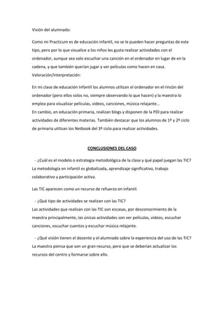 Visión del alumnado:
Como mi Practicum es de educación infantil, no se le pueden hacer preguntas de este
tipo, pero por lo que visualice a los niños les gusta realizar actividades con el
ordenador, aunque sea solo escuchar una canción en el ordenador en lugar de en la
cadena, y que también querían jugar y ver películas como hacen en casa.
Valoración/interpretación:
En mi clase de educación Infantil los alumnos utilizan el ordenador en el rincón del
ordenador (pero ellos solos no, siempre observando lo que hacen) y la maestra lo
emplea para visualizar películas, videos, canciones, música relajante…
En cambio, en educación primaria, realizan blogs y disponen de la PDI para realizar
actividades de diferentes materias. También destacar que los alumnos de 1º y 2º ciclo
de primaria utilizan los Netbook del 3º ciclo para realizar actividades.

CONCLUSIONES DEL CASO
- ¿Cuál es el modelo o estrategia metodológica de la clase y qué papel juegan las TIC?
La metodología en infantil es globalizada, aprendizaje significativo, trabajo
colaborativo y participación activa.
Las TIC aparecen como un recurso de refuerzo en infantil.
- ¿Qué tipo de actividades se realizan con las TIC?
Las actividades que realizan con las TIC son escasas, por desconocimiento de la
maestra principalmente, las únicas actividades son ver películas, videos, escuchar
canciones, escuchar cuentos y escuchar música relajante.
- ¿Qué visión tienen el docente y el alumnado sobre la experiencia del uso de las TIC?
La maestra piensa que son un gran recurso, pero que se deberían actualizar los
recursos del centro y formarse sobre ello.

 