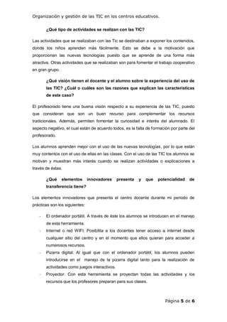 Organización y gestión de las TIC en los centros educativos.
Página 5 de 6
¿Qué tipo de actividades se realizan con las TIC?
Las actividades que se realizaban con las Tic se destinaban a exponer los contenidos,
donde los niños aprenden más fácilmente. Esto se debe a la motivación que
proporcionan las nuevas tecnologías puesto que se aprende de una forma más
atractiva. Otras actividades que se realizaban son para fomentar el trabajo cooperativo
en gran grupo.
¿Qué visión tienen el docente y el alumno sobre la experiencia del uso de
las TIC? ¿Cuál o cuáles son las razones que explican las características
de este caso?
El profesorado tiene una buena visión respecto a su experiencia de las TIC, puesto
que consideran que son un buen recurso para complementar los recursos
tradicionales. Además, permiten fomentar la curiosidad e interés del alumnado. El
aspecto negativo, el cual están de acuerdo todos, es la falta de formación por parte del
profesorado.
Los alumnos aprenden mejor con el uso de las nuevas tecnologías, por lo que están
muy contentos con el uso de ellas en las clases. Con el uso de las TIC los alumnos se
motivan y muestran más interés cuando se realizan actividades o explicaciones a
través de éstas.
¿Qué elementos innovadores presenta y que potencialidad de
transferencia tiene?
Los elementos innovadores que presenta el centro docente durante mi periodo de
prácticas son los siguientes:
- El ordenador portátil. A través de éste los alumnos se introducen en el manejo
de esta herramienta.
- Internet o red WIFI. Posibilita a los docentes tener acceso a internet desde
cualquier sitio del centro y en el momento que ellos quieran para acceder a
numerosos recursos.
- Pizarra digital. Al igual que con el ordenador portátil, los alumnos pueden
introducirse en el manejo de la pizarra digital tanto para la realización de
actividades como juegos interactivos.
- Proyector. Con esta herramienta se proyectan todas las actividades y los
recursos que los profesores preparan para sus clases.
 