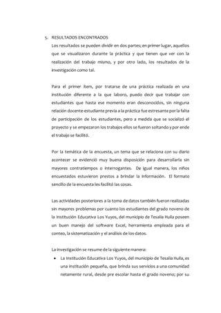 5. RESULTADOS ENCONTRADOS
Los resultados se pueden dividir en dos partes; en primer lugar, aquellos
que se visualizaron durante la práctica y que tienen que ver con la
realización del trabajo mismo, y por otro lado, los resultados de la
investigación como tal.
Para el primer ítem, por tratarse de una práctica realizada en una
institución diferente a la que laboro, puedo decir que trabajar con
estudiantes que hasta ese momento eran desconocidos, sin ninguna
relación docente-estudiante previa a la práctica fue estresante porla falta
de participación de los estudiantes, pero a medida que se socializó el
proyecto y se empezaron los trabajos ellos se fueron soltando y por ende
el trabajo se facilitó.
Por la temática de la encuesta, un tema que se relaciona con su diario
acontecer se evidenció muy buena disposición para desarrollarla sin
mayores contratiempos o interrogantes. De igual manera, los niños
encuestados estuvieron prestos a brindar la información. El formato
sencillo de la encuesta les facilitó las cosas.
Las actividades posteriores a la toma de datos también fueron realizadas
sin mayores problemas por cuanto los estudiantes del grado noveno de
la Institución Educativa Los Yuyos, del municipio de Tesalia Huila poseen
un buen manejo del software Excel, herramienta empleada para el
conteo, la sistematización y el análisis de los datos.
La investigación se resume de la siguiente manera:
 La Institución Educativa Los Yuyos, del municipio de Tesalia Huila, es
una institución pequeña, que brinda sus servicios a una comunidad
netamente rural, desde pre escolar hasta el grado noveno; por su
 