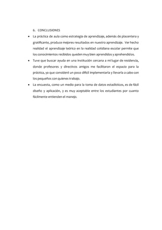 6. CONCLUSIONES
 La práctica de aula como estrategia de aprendizaje, además de placentera y
gratificante, produce mejores resultados en nuestro aprendizaje. Ver hecho
realidad el aprendizaje teórico en la realidad cotidiana escolar permite que
los conocimientos recibidos queden muy bien aprendidos y aprehendidos.
 Tuve que buscar ayuda en una institución cercana a mi lugar de residencia,
donde profesores y directivos amigos me facilitaron el espacio para la
práctica, ya que consideré un poco difícil implementarla y llevarla a cabo con
los pequeños con quienes trabajo.
 La encuesta, como un medio para la toma de datos estadísticos, es de fácil
diseño y aplicación, y es muy aceptable entre los estudiantes por cuanto
fácilmente entienden el manejo.
 