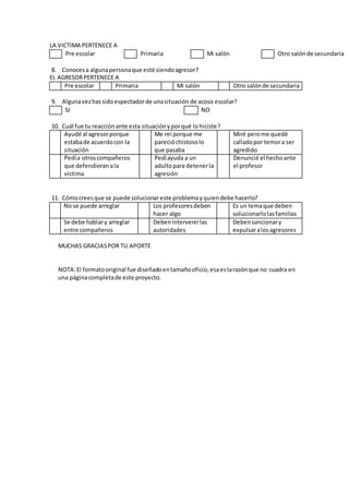 LA VICTIMA PERTENECE A
Pre escolar Primaria Mi salón Otro salónde secundaria
8. Conocesa algunapersonaque esté siendoagresor?
EL AGRESORPERTENECE A
Pre escolar Primaria Mi salón Otro salónde secundaria
9. Algunavezhassidoespectadorde unasituación de acoso escolar?
SI NO
10. Cuál fue tu reacciónante esta situaciónyporqué lohiciste?
Ayudé al agresorporque
estabade acuerdocon la
situación
Me reí porque me
parecióchistosolo
que pasaba
Miré perome quedé
calladopor temora ser
agredido
Pedía otroscompañeros
que defendieran ala
victima
Pedíayuda a un
adultopara detenerla
agresión
Denuncié el hechoante
el profesor
11. Cómocreesque se puede solucionareste problemayquiendebe hacerlo?
No se puede arreglar Los profesoresdeben
hacer algo
Es un temaque deben
solucionarlolasfamilias
Se debe hablary arreglar
entre compañeros
Debenintervenirlas
autoridades
Debensancionary
expulsaralosagresores
MUCHAS GRACIASPOR TU APORTE
NOTA:El formatooriginal fue diseñadoentamañooficio,esaeslarazónque no cuadra en
una páginacompletade este proyecto.
 