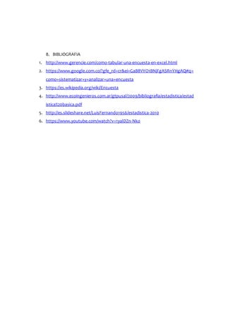8. BIBLIOGRAFIA
1. http://www.gerencie.com/como-tabular-una-encuesta-en-excel.html
2. https://www.google.com.co/?gfe_rd=cr&ei=GaB8VYO1BNjFgASRnYHgAQ#q=
como+sistematizar+y+analizar+una+encuesta
3. https://es.wikipedia.org/wiki/Encuesta
4. http://www.ecoingenieros.com.ar/gtpusal/2009/bibliografia/estadistica/estad
istica%20basica.pdf
5. http://es.slideshare.net/LuisFernando1956/estadistica-2010
6. https://www.youtube.com/watch?v=1yalDZn-Nko
 