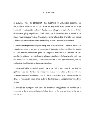 1. RESUMEN
El proyecto TEST DE DETECCION DEL BULLYING O VIOLENCIA ESCOLAR fue
desarrollado en la Institución Educativa Los Yuyos del municipio de Tesalia Huila,
institución de educación en los niveles de pre escolar, primaria y básica secundaria, y
de metodología post primaria. En el mismo, participaron los cinco estudiantes del
grado noveno: Yesica Tatiana Andrade Leiva, Clara Rocío Epia Andrade, Lucy Natalia
Leiva Gualy, David Steven Mosquera Hillón y Sharon Leorelyn Trujillo Bravo.
Cada estudiante presentó algunas preguntas que consideraba se debían hacer a los
estudiantes sobre el tema de la encuesta. Se descartaron las repetidas y las que no
se consideraban pertinentes, y con las preguntas seleccionadas se elaboró el test
que luego aplicaron personalmente a los 96 estudiantes de la sede principal. Una
vez realizadas las encuestas, se seleccionaron 18 al azar como muestra, con las
cuales se trabajó la sistematización y el análisis.
La sistematización se realizó usando Excel de Office 2010 para el conteo y las
gráficas; tres estudiantes sistematizaron cuatro encuestas y dos estudiantes
sistematizaron tres encuestas. Los archivos individuales y el consolidado de los
datos se recopilaron en un único archivo, desde el cual se realizaron los respectivos
análisis.
El proceso se acompañó con toma de evidencias fotográficas del formato de la
encuesta y de la sistematización de los datos en la sala de informática de la
institución.
 