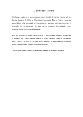 3. DISEÑO DE LA ACTIVIDAD
El bullying o matoneo es un tema que se puede abordar de manera transversal. Las
Ciencias Sociales, la Cívica y Urbanidad, Democracia, Ética y Valores Humanos,
Matemáticas y la Tecnología e Informática son las áreas que intervienen en el
desarrollo de este proyecto. De igual manera proyectos institucionales como
Derechos Humanos, y Escuela Saludable.
Ante dos alternativas para la toma de datos, la entrevista y la encuesta, se optó por
la encuesta por cuanto permite obtener la mayor cantidad de datos posibles en
menor tiempo. Los estudiantes aportaronpreguntasy se organizaron en un archivo
Word, para fotocopiar y aplicar con los estudiantes.
El archivo, tal como se diseñó, queda como anexo al final de este proyecto.
 