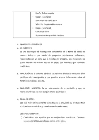 Diseño de la encuesta
 Clase 3 (unahora)
Aplicación de la encuesta
Selección de población muestra
 Clase 4 (unahora)
Conteo de datos
Sistematización y análisis de datos
2. CONTENIDOS TEMÁTICOS
a. LA ENCUESTA
Es una estrategia de investigación consistente en la toma de datos de
manera indirecta por medio de preguntas previamente elaboradas,
relacionadas con un tema que el investigador propone. Este mecanismo se
puede realizar de manera escrita en papel, por internet y por llamadas
telefónicas.
b. POBLACIÓN: Es el conjunto de todas las personas afectadas o incluidas en el
problema de investigación y que pueden aportar información sobre el
fenómeno objeto de estudio.
c. POBLACIÓN MUESTRA: Es un subconjunto de la población y que es
representativo de acuerdo a algún criterio establecido.
d. TOMA DE DATOS
Sea cual fuere el instrumento utilizado para la encuesta, su producto final
son los datos estadísticos, y con ellos continua el trabajo.
Los datos pueden ser:
1) Cualitativos: son aquellos que no arrojan datos numéricos. Ejemplos:
sexo, nacionalidad, estados de ánimo, entre otros.
 