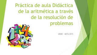 Práctica de aula Didáctica
de la aritmética a través
de la resolución de
problemas
URIBE – META 2015
 