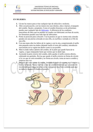 UNIVERSIDAD TÉCNICA DE MACHALA
DIRECCIÓN DE NIVELACIÓN Y ADMISIÓN
SISTEMA NACIONAL DE NIVELACIÓN Y ADMISIÓN
EN MUJERES:
1. Lávate las manos para evitar cualquier tipo de infección o molestia.
2. Abre con precaución, con tus manos (no uses dientes, uñas o tijeras), el paquete
del condón. Sácalo y prepáralo. Como el condón femenino es de poliuretano
puedes usar cualquier tipo de lubricante. A diferencia de los condones
masculinos de látex que no pueden ser usados con lubricante con base de aceite,
los femeninos pueden usar todo tipo de lubricantes.
3. Ponte en posición para colocarlo. Usa la postura en que te sientas más cómoda:
parada con una pierna colocada en una silla, en cuclillas o sentada en el filo de
una silla.
4. Con una mano abre los labios de la vagina y con la otra, comprimiendo el anillo
más pequeño entre tus dedos (dejando suelto el resto del condón), introdúcelo
suavemente en tu vagina tan dentro como te sea posible.
5. Mete tu dedo índice adentro del condón, de la parte que quedó fuera de tu
vagina, y sigue empujando hasta que sientas que tu dedo topa.
6. Acomoda la parte exterior del condón, debe quedar el anillo externo abierto,
cubriendo tus genitales. Revisa que quede el anillo exterior en forma de círculo
si lo ves que no está extendido y no forma un círculo, toma un nuevo condón y
empieza otra vez.
7. Después del coito extrae el condón. Anúdalo dejando el esperma en el interior y
tíralo a la basura. Nunca vuelvas a usar un condón femenino que ya usaste. Se
recomienda que tengas las uñas cortas o al menos muy bien cuidadas para que
no dañes o rasgues el condón al ponerlo.
 