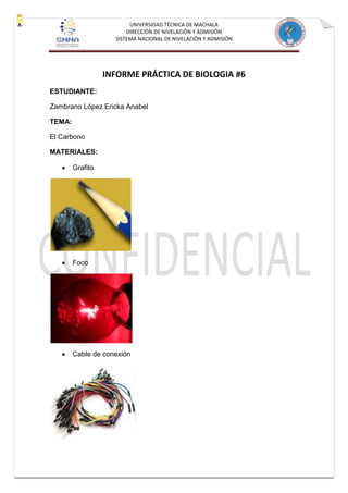 UNIVERSIDAD TÉCNICA DE MACHALA
DIRECCIÓN DE NIVELACIÓN Y ADMISIÓN
SISTEMA NACIONAL DE NIVELACIÓN Y ADMISIÓN
INFORME PRÁCTICA DE BIOLOGIA #6
ESTUDIANTE:
Zambrano López Ericka Anabel
TEMA:
El Carbono
MATERIALES:
Grafito
Foco
Cable de conexión
 