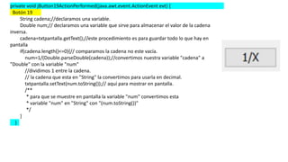 private void jButton19ActionPerformed(java.awt.event.ActionEvent evt) {
Botón 19
String cadena;//declaramos una variable.
Double num;// declaramos una variable que sirve para almacenar el valor de la cadena
inversa.
cadena=txtpantalla.getText();//este procedimiento es para guardar todo lo que hay en
pantalla
if(cadena.length()<=0){// comparamos la cadena no este vacía.
num=1/(Double.parseDouble(cadena));//convertimos nuestra variable "cadena" a
"Double" con la variable "num"
//dividimos 1 entre la cadena.
// la cadena que esta en "String" la convertimos para usarla en decimal.
txtpantalla.setText(num.toString());// aquí para mostrar en pantalla.
/**
* para que se muestre en pantalla la variable "num" convertimos esta
* variable "num" en "String" con "(num.toString())"
*/
}
}
 