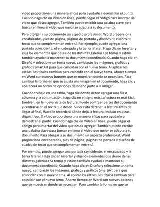 vídeo proporciona una manera eficaz para ayudarle a demostrar el punto.
Cuando haga clic en Vídeo en línea, puede pegar el código para insertar del
vídeo que desea agregar. También puede escribir una palabra clave para
buscar en línea el vídeo que mejor se adapte a su documento.
Para otorgar a su documento un aspecto profesional, Word proporciona
encabezados, pies de página, páginas de portada y diseños de cuadro de
texto que se complementan entre sí. Por ejemplo, puede agregar una
portada coincidente, el encabezado y la barra lateral. Haga clic en Insertar y
elija los elementos que desee de las distintas galerías.Los temas y estilos
también ayudan a mantener su documento coordinado. Cuando haga clic en
Diseño y seleccione un tema nuevo, cambiarán las imágenes, gráficos y
gráficos SmartArt para que coincidan con el nuevo tema. Al aplicar los
estilos, los títulos cambian para coincidir con el nuevo tema. Ahorre tiempo
en Word con nuevos botones que se muestran donde se necesiten. Para
cambiar la forma en que se ajusta una imagen en el documento, haga clic y
aparecerá un botón de opciones de diseño junto a la imagen.
Cuando trabaje en una tabla, haga clic donde desee agregar una fila o
columna y, a continuación, haga clic en el signo más.La lectura es más fácil,
también, en la nueva vista de lectura. Puede contraer partes del documento
y centrarse en el texto que desee. Si necesita detener la lectura antes de
llegar al final, Word le recordará dónde dejó la lectura, incluso en otros
dispositivos.El vídeo proporciona una manera eficaz para ayudarle a
demostrar el punto. Cuando haga clic en Vídeo en línea, puede pegar el
código para insertar del vídeo que desea agregar. También puede escribir
una palabra clave para buscar en línea el vídeo que mejor se adapte a su
documento.Para otorgar a su documento un aspecto profesional, Word
proporciona encabezados, pies de página, páginas de portada y diseños de
cuadro de texto que se complementan entre sí.
Por ejemplo, puede agregar una portada coincidente, el encabezado y la
barra lateral. Haga clic en Insertar y elija los elementos que desee de las
distintas galerías.Los temas y estilos también ayudan a mantener su
documento coordinado. Cuando haga clic en Diseño y seleccione un tema
nuevo, cambiarán las imágenes, gráficos y gráficos SmartArt para que
coincidan con el nuevo tema. Al aplicar los estilos, los títulos cambian para
coincidir con el nuevo tema. Ahorre tiempo en Word con nuevos botones
que se muestran donde se necesiten. Para cambiar la forma en que se
 