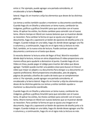entre sí. Por ejemplo, puede agregar una portada coincidente, el
encabezado y la barra ​
huayno:
lateral. Haga clic en Insertar y elija los elementos que desee de las distintas
galerías.
Los temas y estilos también ayudan a mantener su documento coordinado.
Cuando haga clic en Diseño y seleccione un tema nuevo, cambiarán las
imágenes, gráficos y gráficos SmartArt para que coincidan con el nuevo
tema. Al aplicar los estilos, los títulos cambian para coincidir con el nuevo
tema. Ahorre tiempo en Word con nuevos botones que se muestran donde
se necesiten. Para cambiar la forma en que se ajusta una imagen en el
documento, haga clic y aparecerá un botón de opciones de diseño junto a la
imagen. Cuando trabaje en una tabla, haga clic donde desee agregar una fila
o columna y, a continuación, haga clic en el signo más.La lectura es más
fácil, también, en la nueva vista de lectura. Puede contraer partes del
documento y centrarse en el texto que desee.
Si necesita detener la lectura antes de llegar al final, Word le recordará
dónde dejó la lectura, incluso en otros dispositivos.El vídeo proporciona una
manera eficaz para ayudarle a demostrar el punto. Cuando haga clic en
Vídeo en línea, puede pegar el código para insertar del vídeo que desea
agregar. También puede escribir una palabra clave para buscar en línea el
vídeo que mejor se adapte a su documento.Para otorgar a su documento un
aspecto profesional, Word proporciona encabezados, pies de página,
páginas de portada y diseños de cuadro de texto que se complementan
entre sí. Por ejemplo, puede agregar una portada coincidente, el
encabezado y la barra lateral. Haga clic en Insertar y elija los elementos que
desee de las distintas galerías.Los temas y estilos también ayudan a
mantener su documento coordinado.
Cuando haga clic en Diseño y seleccione un tema nuevo, cambiarán las
imágenes, gráficos y gráficos SmartArt para que coincidan con el nuevo
tema. Al aplicar los estilos, los títulos cambian para coincidir con el nuevo
tema. Ahorre tiempo en Word con nuevos botones que se muestran donde
se necesiten. Para cambiar la forma en que se ajusta una imagen en el
documento, haga clic y aparecerá un botón de opciones de diseño junto a la
imagen. Cuando trabaje en una tabla, haga clic donde desee agregar una fila
o columna y, a continuación, haga clic en el signo más.La lectura es más
 