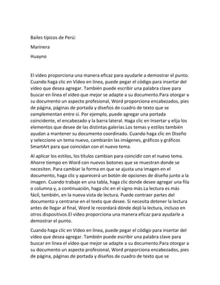 Bailes típicos de Perú:
Marinera
Huayno
El vídeo proporciona una manera eficaz para ayudarle a demostrar el punto.
Cuando haga clic en Vídeo en línea, puede pegar el código para insertar del
vídeo que desea agregar. También puede escribir una palabra clave para
buscar en línea el vídeo que mejor se adapte a su documento.Para otorgar a
su documento un aspecto profesional, Word proporciona encabezados, pies
de página, páginas de portada y diseños de cuadro de texto que se
complementan entre sí. Por ejemplo, puede agregar una portada
coincidente, el encabezado y la barra lateral. Haga clic en Insertar y elija los
elementos que desee de las distintas galerías.Los temas y estilos también
ayudan a mantener su documento coordinado. Cuando haga clic en Diseño
y seleccione un tema nuevo, cambiarán las imágenes, gráficos y gráficos
SmartArt para que coincidan con el nuevo tema.
Al aplicar los estilos, los títulos cambian para coincidir con el nuevo tema.
Ahorre tiempo en Word con nuevos botones que se muestran donde se
necesiten. Para cambiar la forma en que se ajusta una imagen en el
documento, haga clic y aparecerá un botón de opciones de diseño junto a la
imagen. Cuando trabaje en una tabla, haga clic donde desee agregar una fila
o columna y, a continuación, haga clic en el signo más.La lectura es más
fácil, también, en la nueva vista de lectura. Puede contraer partes del
documento y centrarse en el texto que desee. Si necesita detener la lectura
antes de llegar al final, Word le recordará dónde dejó la lectura, incluso en
otros dispositivos.El vídeo proporciona una manera eficaz para ayudarle a
demostrar el punto.
Cuando haga clic en Vídeo en línea, puede pegar el código para insertar del
vídeo que desea agregar. También puede escribir una palabra clave para
buscar en línea el vídeo que mejor se adapte a su documento.Para otorgar a
su documento un aspecto profesional, Word proporciona encabezados, pies
de página, páginas de portada y diseños de cuadro de texto que se
 