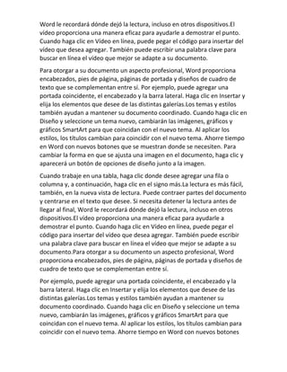 Word le recordará dónde dejó la lectura, incluso en otros dispositivos.El
vídeo proporciona una manera eficaz para ayudarle a demostrar el punto.
Cuando haga clic en Vídeo en línea, puede pegar el código para insertar del
vídeo que desea agregar. También puede escribir una palabra clave para
buscar en línea el vídeo que mejor se adapte a su documento.
Para otorgar a su documento un aspecto profesional, Word proporciona
encabezados, pies de página, páginas de portada y diseños de cuadro de
texto que se complementan entre sí. Por ejemplo, puede agregar una
portada coincidente, el encabezado y la barra lateral. Haga clic en Insertar y
elija los elementos que desee de las distintas galerías.Los temas y estilos
también ayudan a mantener su documento coordinado. Cuando haga clic en
Diseño y seleccione un tema nuevo, cambiarán las imágenes, gráficos y
gráficos SmartArt para que coincidan con el nuevo tema. Al aplicar los
estilos, los títulos cambian para coincidir con el nuevo tema. Ahorre tiempo
en Word con nuevos botones que se muestran donde se necesiten. Para
cambiar la forma en que se ajusta una imagen en el documento, haga clic y
aparecerá un botón de opciones de diseño junto a la imagen.
Cuando trabaje en una tabla, haga clic donde desee agregar una fila o
columna y, a continuación, haga clic en el signo más.La lectura es más fácil,
también, en la nueva vista de lectura. Puede contraer partes del documento
y centrarse en el texto que desee. Si necesita detener la lectura antes de
llegar al final, Word le recordará dónde dejó la lectura, incluso en otros
dispositivos.El vídeo proporciona una manera eficaz para ayudarle a
demostrar el punto. Cuando haga clic en Vídeo en línea, puede pegar el
código para insertar del vídeo que desea agregar. También puede escribir
una palabra clave para buscar en línea el vídeo que mejor se adapte a su
documento.Para otorgar a su documento un aspecto profesional, Word
proporciona encabezados, pies de página, páginas de portada y diseños de
cuadro de texto que se complementan entre sí.
Por ejemplo, puede agregar una portada coincidente, el encabezado y la
barra lateral. Haga clic en Insertar y elija los elementos que desee de las
distintas galerías.Los temas y estilos también ayudan a mantener su
documento coordinado. Cuando haga clic en Diseño y seleccione un tema
nuevo, cambiarán las imágenes, gráficos y gráficos SmartArt para que
coincidan con el nuevo tema. Al aplicar los estilos, los títulos cambian para
coincidir con el nuevo tema. Ahorre tiempo en Word con nuevos botones
 