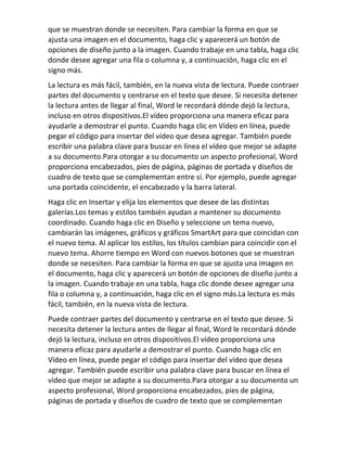 que se muestran donde se necesiten. Para cambiar la forma en que se
ajusta una imagen en el documento, haga clic y aparecerá un botón de
opciones de diseño junto a la imagen. Cuando trabaje en una tabla, haga clic
donde desee agregar una fila o columna y, a continuación, haga clic en el
signo más.
La lectura es más fácil, también, en la nueva vista de lectura. Puede contraer
partes del documento y centrarse en el texto que desee. Si necesita detener
la lectura antes de llegar al final, Word le recordará dónde dejó la lectura,
incluso en otros dispositivos.El vídeo proporciona una manera eficaz para
ayudarle a demostrar el punto. Cuando haga clic en Vídeo en línea, puede
pegar el código para insertar del vídeo que desea agregar. También puede
escribir una palabra clave para buscar en línea el vídeo que mejor se adapte
a su documento.Para otorgar a su documento un aspecto profesional, Word
proporciona encabezados, pies de página, páginas de portada y diseños de
cuadro de texto que se complementan entre sí. Por ejemplo, puede agregar
una portada coincidente, el encabezado y la barra lateral.
Haga clic en Insertar y elija los elementos que desee de las distintas
galerías.Los temas y estilos también ayudan a mantener su documento
coordinado. Cuando haga clic en Diseño y seleccione un tema nuevo,
cambiarán las imágenes, gráficos y gráficos SmartArt para que coincidan con
el nuevo tema. Al aplicar los estilos, los títulos cambian para coincidir con el
nuevo tema. Ahorre tiempo en Word con nuevos botones que se muestran
donde se necesiten. Para cambiar la forma en que se ajusta una imagen en
el documento, haga clic y aparecerá un botón de opciones de diseño junto a
la imagen. Cuando trabaje en una tabla, haga clic donde desee agregar una
fila o columna y, a continuación, haga clic en el signo más.La lectura es más
fácil, también, en la nueva vista de lectura.
Puede contraer partes del documento y centrarse en el texto que desee. Si
necesita detener la lectura antes de llegar al final, Word le recordará dónde
dejó la lectura, incluso en otros dispositivos.El vídeo proporciona una
manera eficaz para ayudarle a demostrar el punto. Cuando haga clic en
Vídeo en línea, puede pegar el código para insertar del vídeo que desea
agregar. También puede escribir una palabra clave para buscar en línea el
vídeo que mejor se adapte a su documento.Para otorgar a su documento un
aspecto profesional, Word proporciona encabezados, pies de página,
páginas de portada y diseños de cuadro de texto que se complementan
 