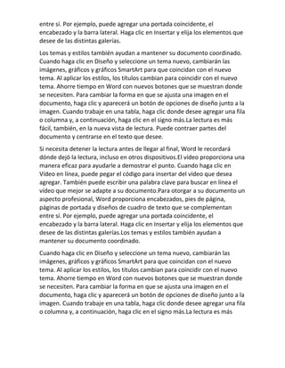 entre sí. Por ejemplo, puede agregar una portada coincidente, el
encabezado y la barra lateral. Haga clic en Insertar y elija los elementos que
desee de las distintas galerías.
Los temas y estilos también ayudan a mantener su documento coordinado.
Cuando haga clic en Diseño y seleccione un tema nuevo, cambiarán las
imágenes, gráficos y gráficos SmartArt para que coincidan con el nuevo
tema. Al aplicar los estilos, los títulos cambian para coincidir con el nuevo
tema. Ahorre tiempo en Word con nuevos botones que se muestran donde
se necesiten. Para cambiar la forma en que se ajusta una imagen en el
documento, haga clic y aparecerá un botón de opciones de diseño junto a la
imagen. Cuando trabaje en una tabla, haga clic donde desee agregar una fila
o columna y, a continuación, haga clic en el signo más.La lectura es más
fácil, también, en la nueva vista de lectura. Puede contraer partes del
documento y centrarse en el texto que desee.
Si necesita detener la lectura antes de llegar al final, Word le recordará
dónde dejó la lectura, incluso en otros dispositivos.El vídeo proporciona una
manera eficaz para ayudarle a demostrar el punto. Cuando haga clic en
Vídeo en línea, puede pegar el código para insertar del vídeo que desea
agregar. También puede escribir una palabra clave para buscar en línea el
vídeo que mejor se adapte a su documento.Para otorgar a su documento un
aspecto profesional, Word proporciona encabezados, pies de página,
páginas de portada y diseños de cuadro de texto que se complementan
entre sí. Por ejemplo, puede agregar una portada coincidente, el
encabezado y la barra lateral. Haga clic en Insertar y elija los elementos que
desee de las distintas galerías.Los temas y estilos también ayudan a
mantener su documento coordinado.
Cuando haga clic en Diseño y seleccione un tema nuevo, cambiarán las
imágenes, gráficos y gráficos SmartArt para que coincidan con el nuevo
tema. Al aplicar los estilos, los títulos cambian para coincidir con el nuevo
tema. Ahorre tiempo en Word con nuevos botones que se muestran donde
se necesiten. Para cambiar la forma en que se ajusta una imagen en el
documento, haga clic y aparecerá un botón de opciones de diseño junto a la
imagen. Cuando trabaje en una tabla, haga clic donde desee agregar una fila
o columna y, a continuación, haga clic en el signo más.La lectura es más
 