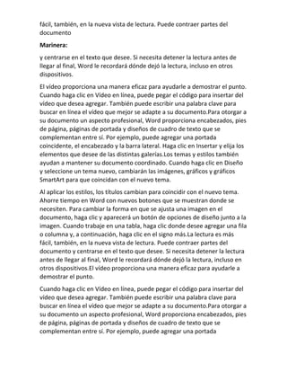 fácil, también, en la nueva vista de lectura. Puede contraer partes del
documento
Marinera:
y centrarse en el texto que desee. Si necesita detener la lectura antes de
llegar al final, Word le recordará dónde dejó la lectura, incluso en otros
dispositivos.
El vídeo proporciona una manera eficaz para ayudarle a demostrar el punto.
Cuando haga clic en Vídeo en línea, puede pegar el código para insertar del
vídeo que desea agregar. También puede escribir una palabra clave para
buscar en línea el vídeo que mejor se adapte a su documento.Para otorgar a
su documento un aspecto profesional, Word proporciona encabezados, pies
de página, páginas de portada y diseños de cuadro de texto que se
complementan entre sí. Por ejemplo, puede agregar una portada
coincidente, el encabezado y la barra lateral. Haga clic en Insertar y elija los
elementos que desee de las distintas galerías.Los temas y estilos también
ayudan a mantener su documento coordinado. Cuando haga clic en Diseño
y seleccione un tema nuevo, cambiarán las imágenes, gráficos y gráficos
SmartArt para que coincidan con el nuevo tema.
Al aplicar los estilos, los títulos cambian para coincidir con el nuevo tema.
Ahorre tiempo en Word con nuevos botones que se muestran donde se
necesiten. Para cambiar la forma en que se ajusta una imagen en el
documento, haga clic y aparecerá un botón de opciones de diseño junto a la
imagen. Cuando trabaje en una tabla, haga clic donde desee agregar una fila
o columna y, a continuación, haga clic en el signo más.La lectura es más
fácil, también, en la nueva vista de lectura. Puede contraer partes del
documento y centrarse en el texto que desee. Si necesita detener la lectura
antes de llegar al final, Word le recordará dónde dejó la lectura, incluso en
otros dispositivos.El vídeo proporciona una manera eficaz para ayudarle a
demostrar el punto.
Cuando haga clic en Vídeo en línea, puede pegar el código para insertar del
vídeo que desea agregar. También puede escribir una palabra clave para
buscar en línea el vídeo que mejor se adapte a su documento.Para otorgar a
su documento un aspecto profesional, Word proporciona encabezados, pies
de página, páginas de portada y diseños de cuadro de texto que se
complementan entre sí. Por ejemplo, puede agregar una portada
 