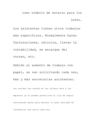 como símbolo de estatus para los
jefes.
Los asistentes tienen otros trabajos
más específicos. Normalmente hacen
facturaciones, cálculos, llevan la
contabilidad, se encargan del
correo, etc.
Debido al aumento de trabajo con
papel, se van solicitando cada vez,
más y más secretarias asistentes.
Los sueldos han subido en los últimos años y las
empresas ya no pueden permitirse el lujo de seguir
contratando gente para manejar la gran cantidad de
información que entra cada día.
 