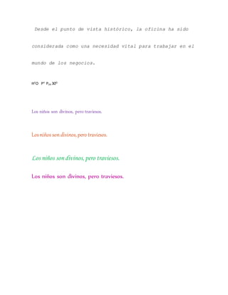 Desde el punto de vista histórico, la oficina ha sido
considerada como una necesidad vital para trabajar en el
mundo de los negocios.
H2
O P4
P4R 30O.
Los niños son divinos, pero traviesos.
Losniños son divinos,pero traviesos.
Los niños son divinos, pero traviesos.
Los niños son divinos, pero traviesos.
 