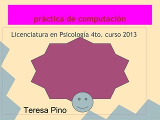 práctica de computación
Licenciatura en Psicología 4to. curso 2013
Teresa Pino
 