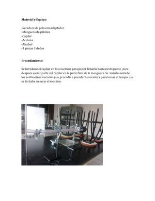 Material y Equipo: 
-Secadora de pelo con adaptador 
-Manguera de plástico 
-Capilar 
-Acetona 
-Alcohol 
-3 pinzas 3 dedos 
Procedimiento: 
Se introduce el capilar en los reactivos para poder llenarlo hasta cierto punto para 
después vaciar parte del capilar en la parte final de la manguera. Se tomaba nota de 
los centímetros vaciados y se procedia a prender la secadora para tomar el tiempo que 
se tardaba en secar el reactivo. 
 